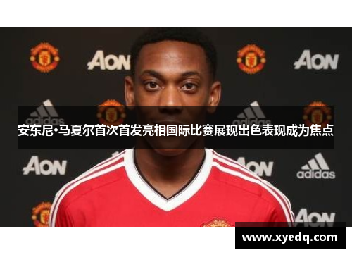 安东尼·马夏尔首次首发亮相国际比赛展现出色表现成为焦点