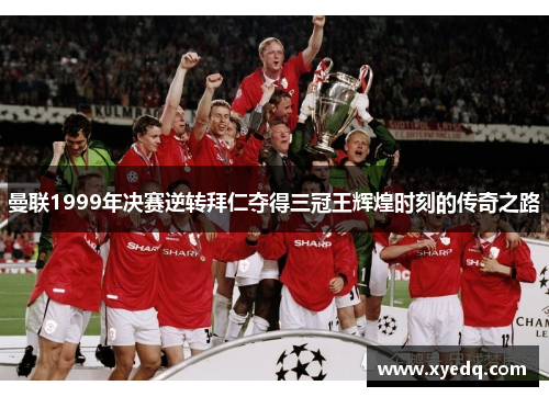 曼联1999年决赛逆转拜仁夺得三冠王辉煌时刻的传奇之路