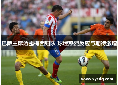 巴萨主席透露梅西归队 球迷热烈反应与期待激增