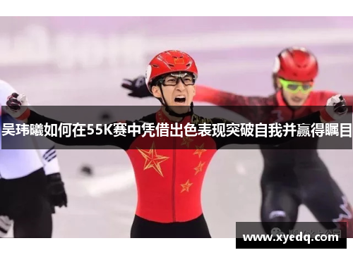 吴玮曦如何在55K赛中凭借出色表现突破自我并赢得瞩目