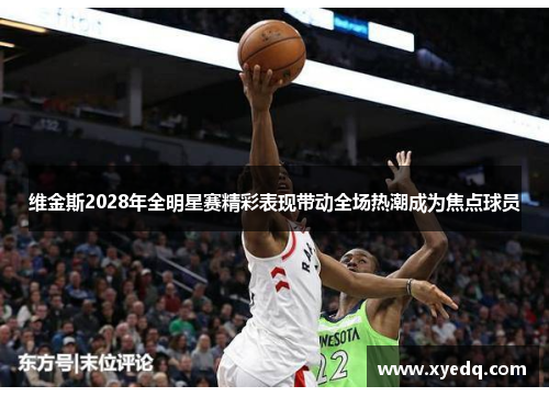 维金斯2028年全明星赛精彩表现带动全场热潮成为焦点球员