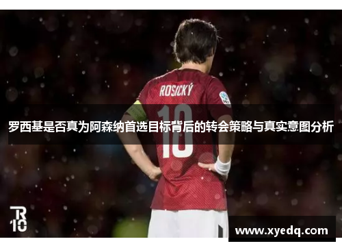 罗西基是否真为阿森纳首选目标背后的转会策略与真实意图分析