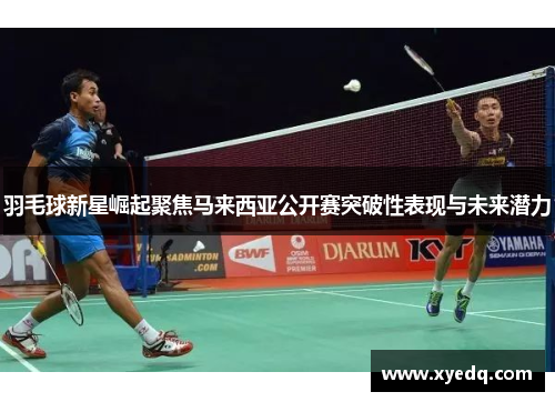 羽毛球新星崛起聚焦马来西亚公开赛突破性表现与未来潜力