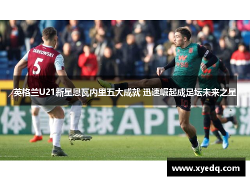 英格兰U21新星恩瓦内里五大成就 迅速崛起成足坛未来之星